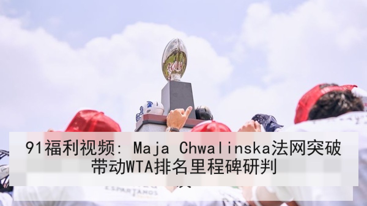 91福利视频: Maja Chwalinska法网突破带动WTA排名里程碑研判