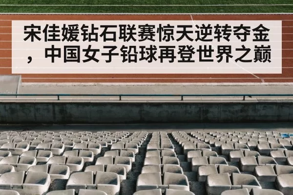 宋佳媛钻石联赛惊天逆转夺金，中国女子铅球再登世界之巅