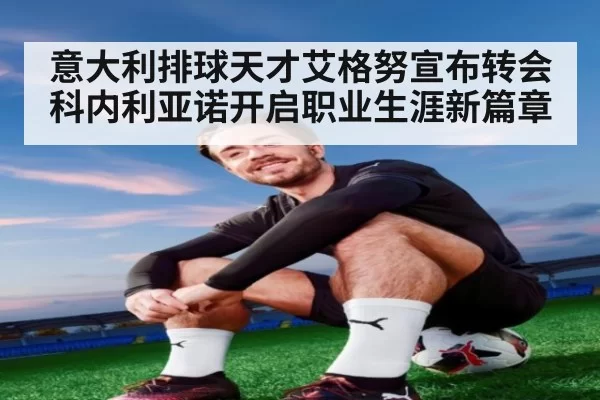 意大利排球天才艾格努宣布转会科内利亚诺开启职业生涯新篇章