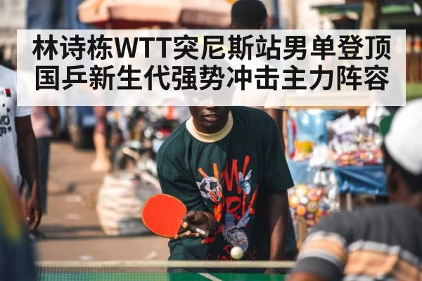 林诗栋WTT突尼斯站男单登顶 国乒新生代强势冲击主力阵容