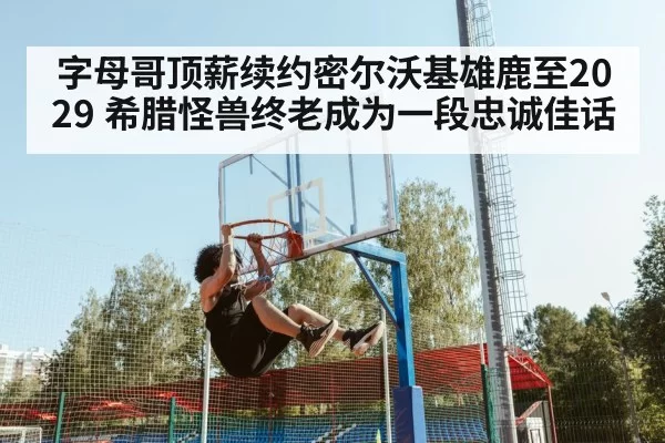 字母哥顶薪续约密尔沃基雄鹿至2029 希腊怪兽终老成为一段忠诚佳话