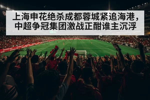 上海申花绝杀成都蓉城紧追海港，中超争冠集团激战正酣谁主沉浮