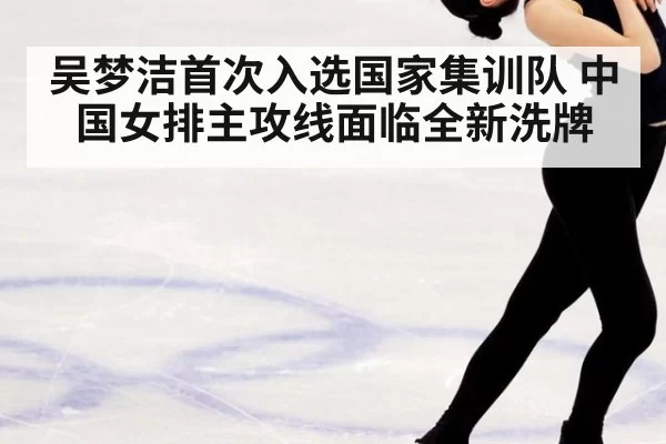 吴梦洁首次入选国家集训队 中国女排主攻线面临全新洗牌