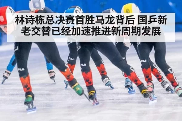 林诗栋总决赛首胜马龙背后 国乒新老交替已经加速推进新周期发展